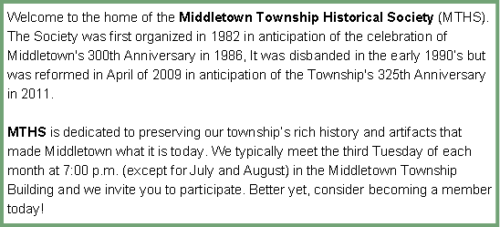 Text Box: Welcome to the home of the Middletown Township Historical Society (MTHS). The Society was first organized in 1982 in anticipation of the celebration of Middletown's 300th Anniversary in 1986, It was disbanded in the early 1990�s but was reformed in April of 2009 in anticipation of the Township's 325th Anniversary in 2011.MTHS is dedicated to preserving our township�s rich history and artifacts that made Middletown what it is today. We typically meet the third Tuesday of each month at 7:00 p.m. (except for July and August) in the Middletown Township Building and we invite you to participate. Better yet, consider becoming a member today! 