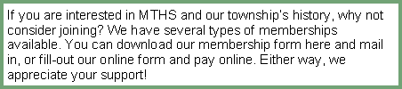 Text Box: If you are interested in MTHS and our township�s history, why not consider joining? We have several types of memberships available. You can download our membership form here and mail in, or fill-out our online form and pay online. Either way, we appreciate your support!