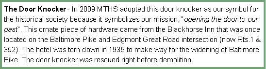 Text Box: The Door Knocker - In 2009 MTHS adopted this door knocker as our symbol for the historical society because it symbolizes our mission, �opening the door to our past�. This ornate piece of hardware came from the Blackhorse Inn that was once located on the Baltimore Pike and Edgmont Great Road intersection (now Rts.1 & 352). The hotel was torn down in 1939 to make way for the widening of Baltimore Pike. The door knocker was rescued right before demolition.