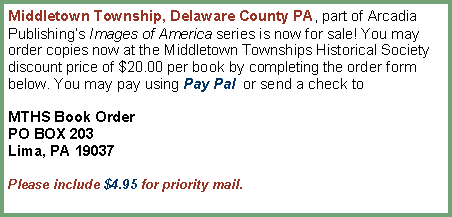 Text Box: Middletown Township, Delaware County PA, part of Arcadia Publishing�s Images of America series is now for sale! You may order copies now at the Middletown Townships Historical Society discount price of $20.00 per book by completing the order form below. You may pay using Pay Pal  or send a check toMTHS Book OrderPO BOX 203Lima, PA 19037Please include $4.95 for priority mail. 